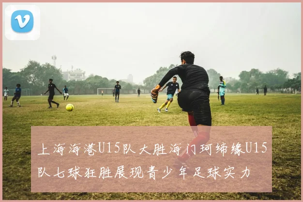 上海海港U15队大胜海门珂缔缘U15队七球狂胜展现青少年足球实力