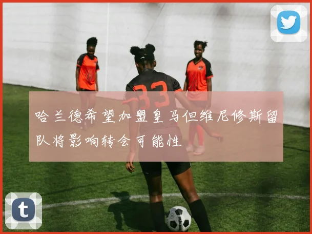 哈兰德希望加盟皇马但维尼修斯留队将影响转会可能性