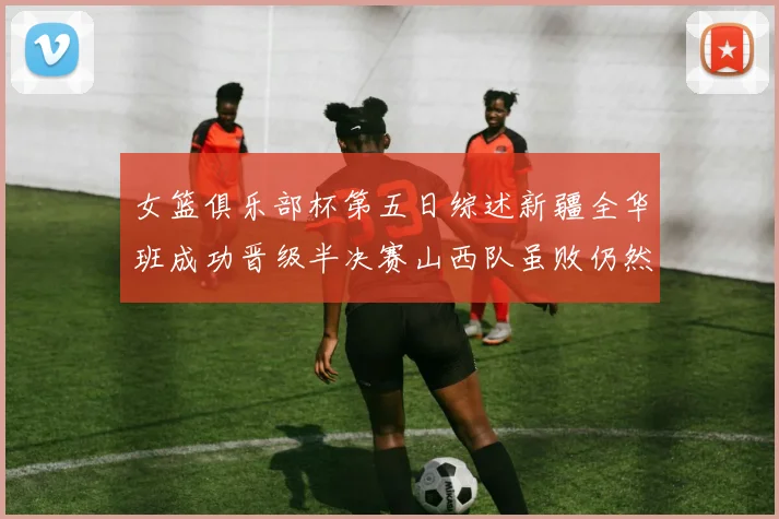女篮俱乐部杯第五日综述新疆全华班成功晋级半决赛山西队虽败仍然晋级