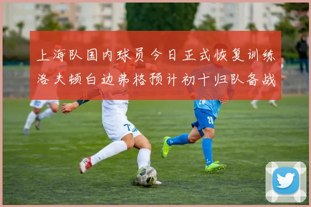 上海队国内球员今日正式恢复训练洛夫顿白边弗格预计初十归队备战新赛季