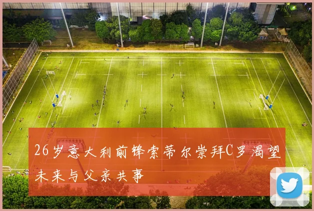 26岁意大利前锋索蒂尔崇拜C罗渴望未来与父亲共事