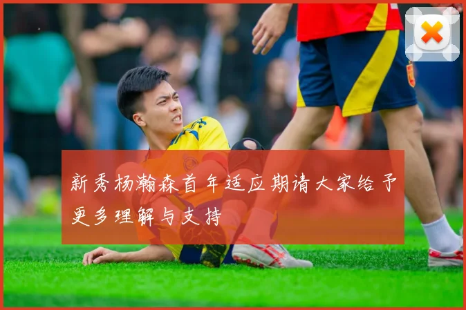 新秀杨瀚森首年适应期请大家给予更多理解与支持