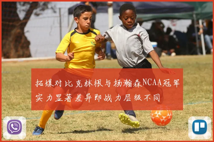 拓媒对比克林根与杨瀚森NCAA冠军实力显著差异即战力层级不同