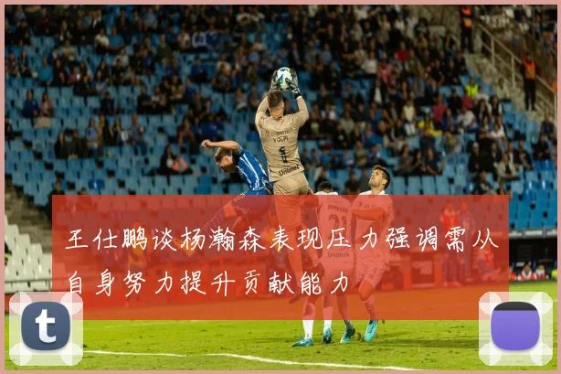 王仕鹏谈杨瀚森表现压力强调需从自身努力提升贡献能力