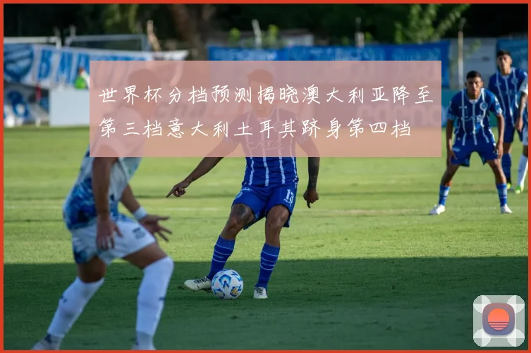 世界杯分档预测揭晓澳大利亚降至第三档意大利土耳其跻身第四档