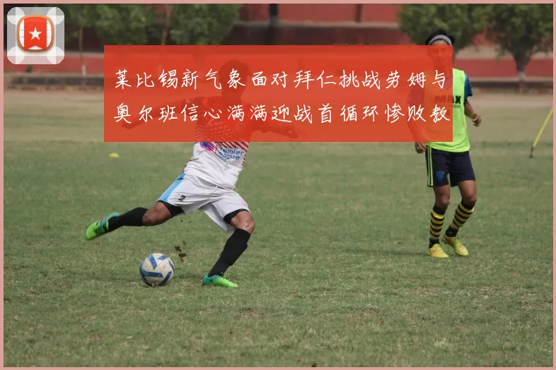 莱比锡新气象面对拜仁挑战劳姆与奥尔班信心满满迎战首循环惨败教训