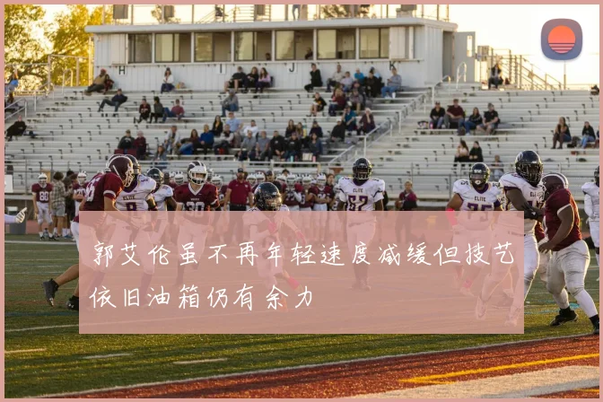 郭艾伦虽不再年轻速度减缓但技艺依旧油箱仍有余力