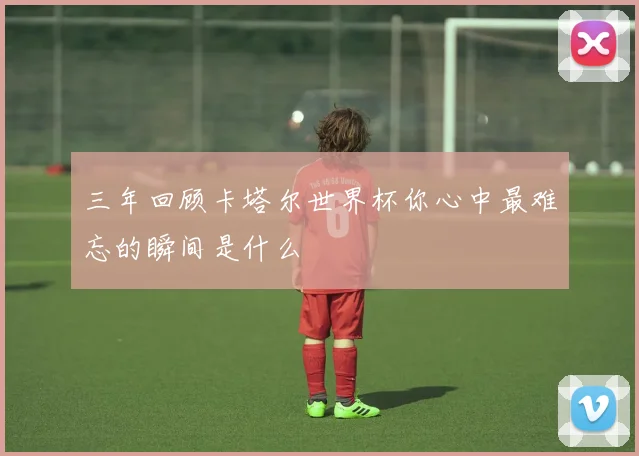 三年回顾卡塔尔世界杯你心中最难忘的瞬间是什么