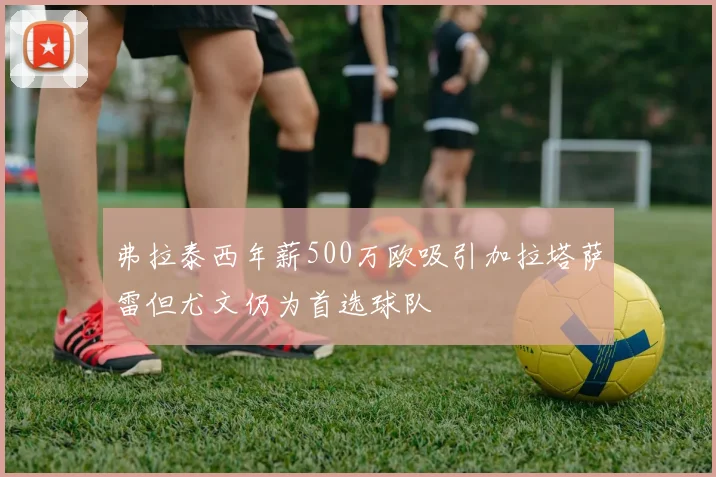 弗拉泰西年薪500万欧吸引加拉塔萨雷但尤文仍为首选球队