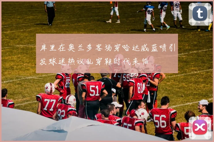 库里在奥兰多客场穿哈达威蓝喷引发球迷热议乱穿鞋时代来临