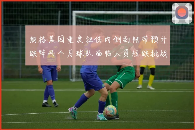 朗格莱因重度扭伤内侧副韧带预计缺阵两个月球队面临人员短缺挑战