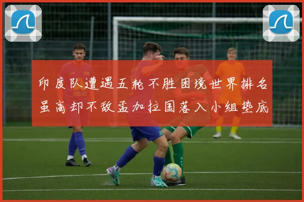 印度队遭遇五轮不胜困境世界排名虽高却不敌孟加拉国落入小组垫底