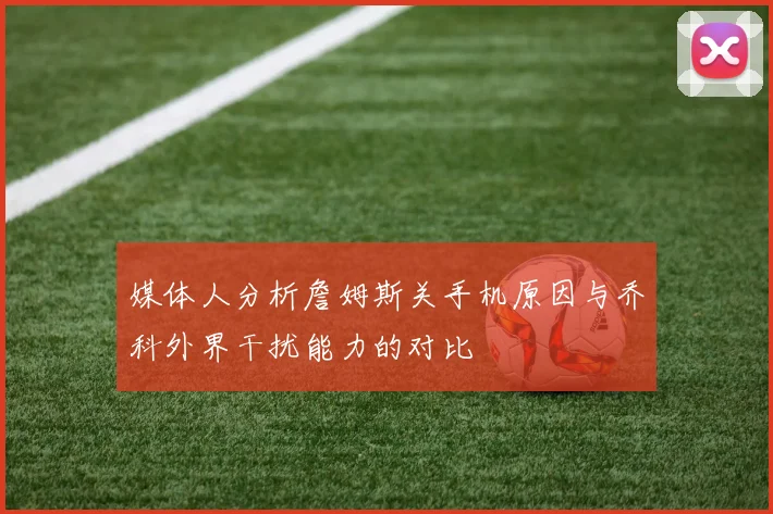 媒体人分析詹姆斯关手机原因与乔科外界干扰能力的对比