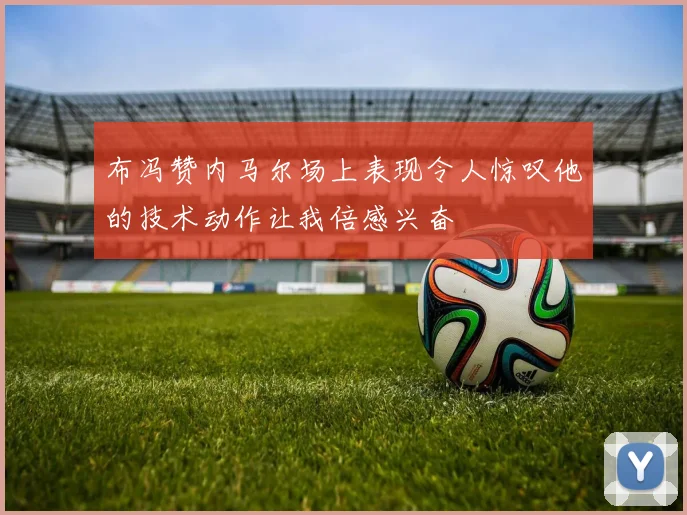 布冯赞内马尔场上表现令人惊叹他的技术动作让我倍感兴奋