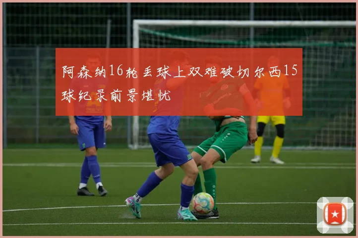 阿森纳16轮丢球上双难破切尔西15球纪录前景堪忧
